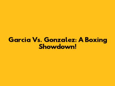 Garcia Vs. Gonzalez: A Boxing Showdown!