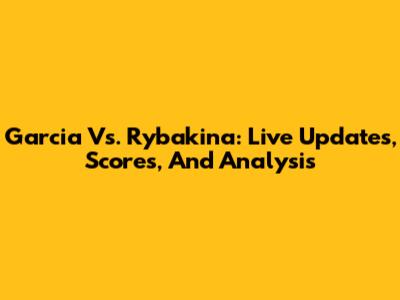 Garcia Vs. Rybakina: Live Updates, Scores, And Analysis