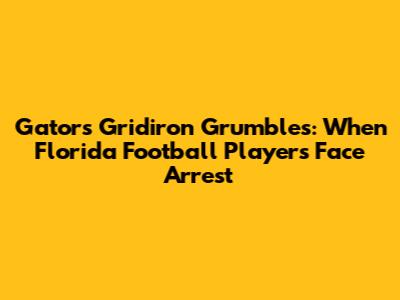 Gators Gridiron Grumbles: When Florida Football Players Face Arrest