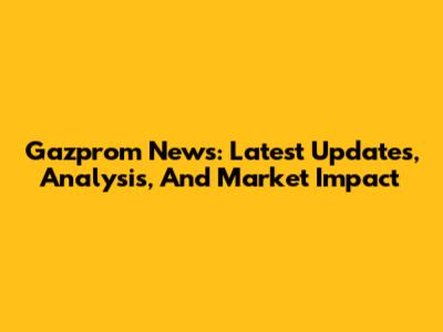 Gazprom News: Latest Updates, Analysis, And Market Impact