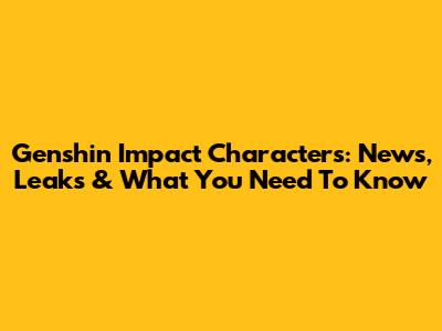 Genshin Impact Characters: News, Leaks & What You Need To Know