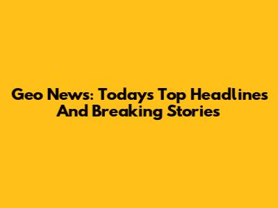 Geo News: Today's Top Headlines And Breaking Stories