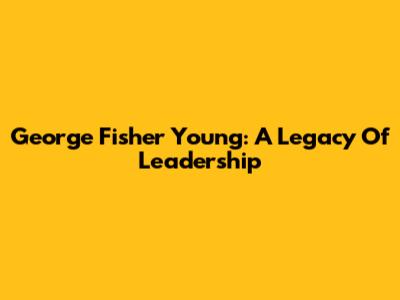 George Fisher Young: A Legacy Of Leadership