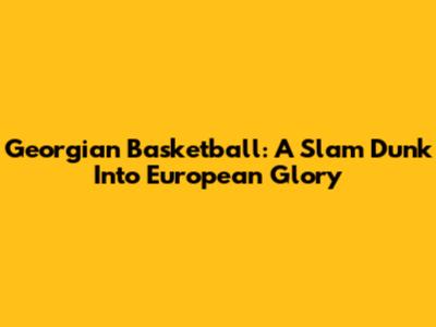 Georgian Basketball: A Slam Dunk Into European Glory