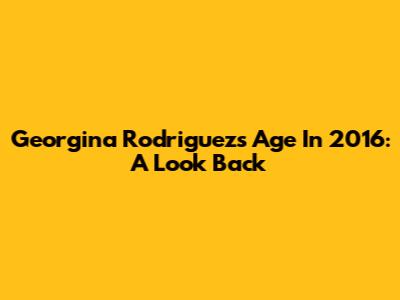 Georgina Rodriguez's Age In 2016: A Look Back