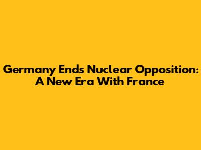 Germany Ends Nuclear Opposition: A New Era With France