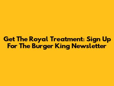 Get The Royal Treatment: Sign Up For The Burger King Newsletter