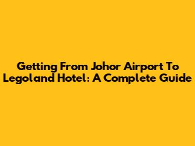 Getting From Johor Airport To Legoland Hotel: A Complete Guide