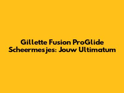 Gillette Fusion ProGlide Scheermesjes: Jouw Ultimatum