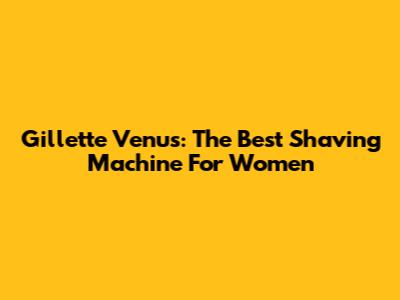 Gillette Venus: The Best Shaving Machine For Women