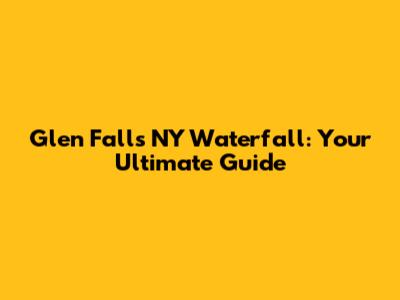 Glen Falls NY Waterfall: Your Ultimate Guide
