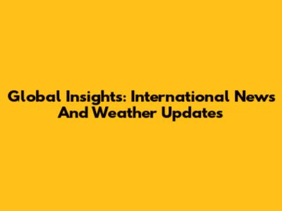 Global Insights: International News And Weather Updates