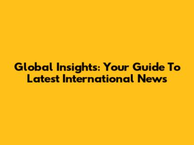 Global Insights: Your Guide To Latest International News