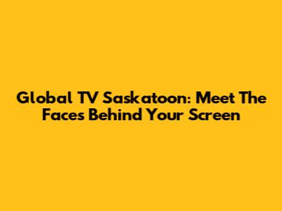Global TV Saskatoon: Meet The Faces Behind Your Screen