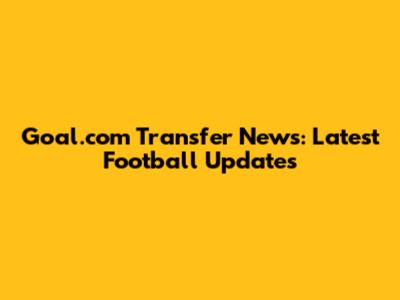 Goal.com Transfer News: Latest Football Updates