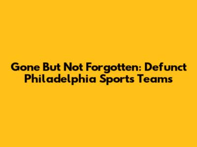 Gone But Not Forgotten: Defunct Philadelphia Sports Teams