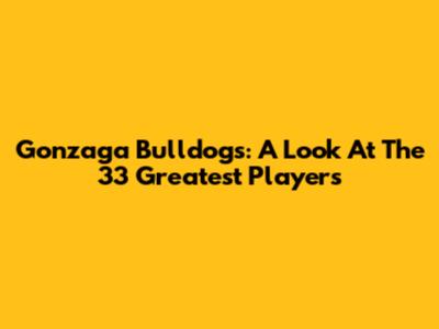 Gonzaga Bulldogs: A Look At The 33 Greatest Players