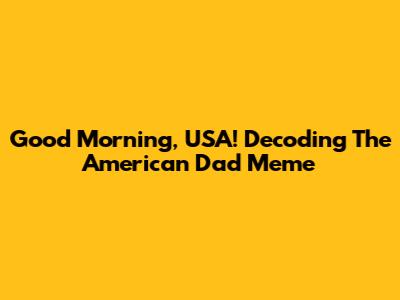 Good Morning, USA! Decoding The American Dad Meme