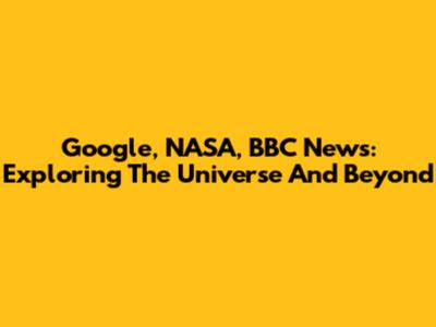 Google, NASA, BBC News: Exploring The Universe And Beyond