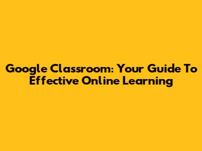 Google Classroom: Your Guide To Effective Online Learning