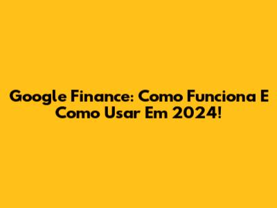 Google Finance: Como Funciona E Como Usar Em 2024!