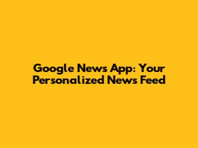 Google News App: Your Personalized News Feed