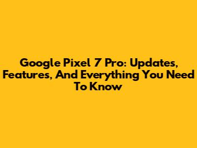 Google Pixel 7 Pro: Updates, Features, And Everything You Need To Know