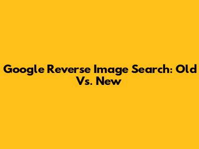Google Reverse Image Search: Old Vs. New