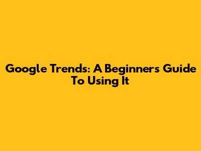 Google Trends: A Beginner's Guide To Using It