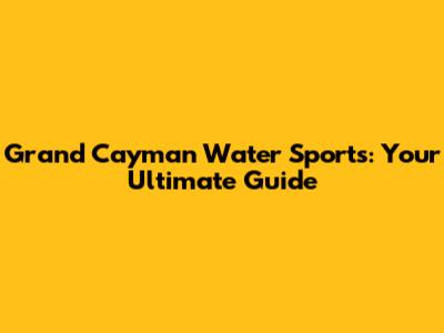 Grand Cayman Water Sports: Your Ultimate Guide