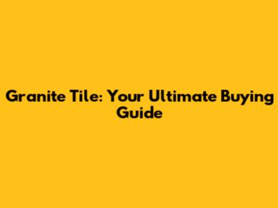 Granite Tile: Your Ultimate Buying Guide