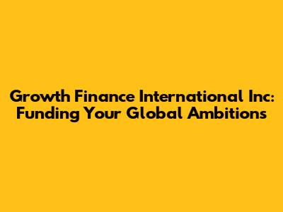 Growth Finance International Inc: Funding Your Global Ambitions