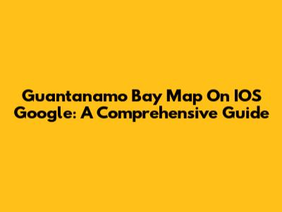 Guantanamo Bay Map On IOS Google: A Comprehensive Guide