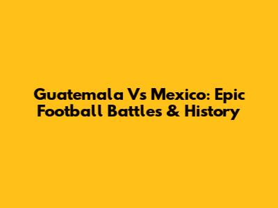 Guatemala Vs Mexico: Epic Football Battles & History