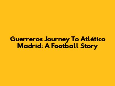 Guerrero's Journey To Atlético Madrid: A Football Story