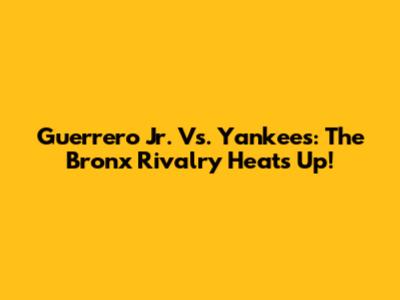 Guerrero Jr. Vs. Yankees: The Bronx Rivalry Heats Up!