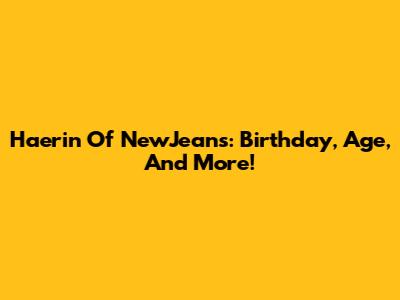 Haerin Of NewJeans: Birthday, Age, And More!
