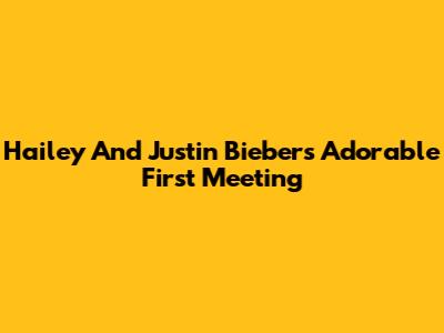 Hailey And Justin Bieber's Adorable First Meeting