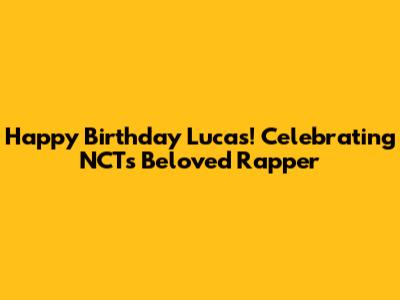 Happy Birthday Lucas! Celebrating NCT's Beloved Rapper
