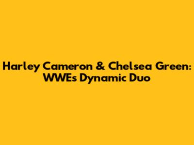 Harley Cameron & Chelsea Green: WWE's Dynamic Duo