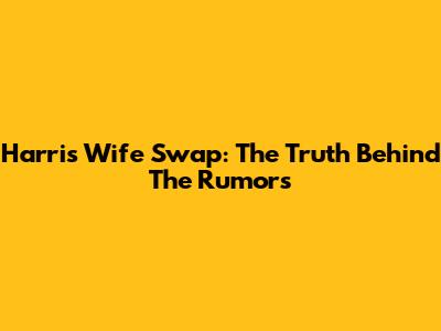 Harris Wife Swap: The Truth Behind The Rumors