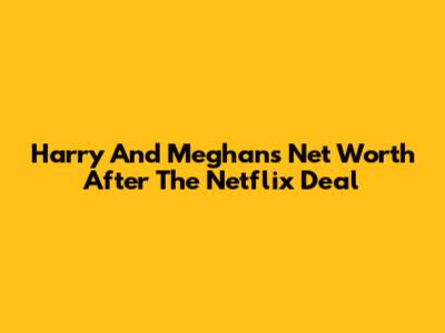 Harry And Meghan's Net Worth After The Netflix Deal