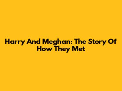 Harry And Meghan: The Story Of How They Met