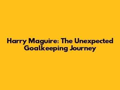 Harry Maguire: The Unexpected Goalkeeping Journey