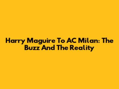 Harry Maguire To AC Milan: The Buzz And The Reality