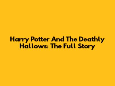 Harry Potter And The Deathly Hallows: The Full Story