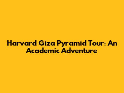 Harvard Giza Pyramid Tour: An Academic Adventure