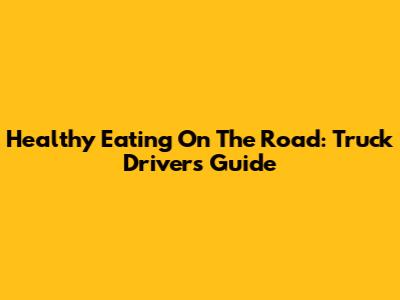 Healthy Eating On The Road: Truck Driver's Guide