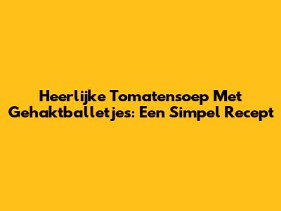 Heerlijke Tomatensoep Met Gehaktballetjes: Een Simpel Recept