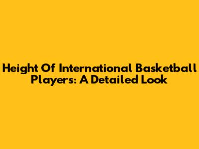 Height Of International Basketball Players: A Detailed Look